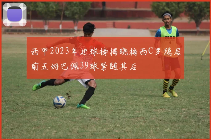 西甲2023年进球榜揭晓梅西C罗稳居前五姆巴佩39球紧随其后