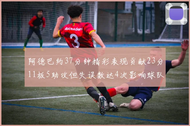 阿德巴约37分钟精彩表现贡献23分11板5助攻但失误数达4次影响球队表现
