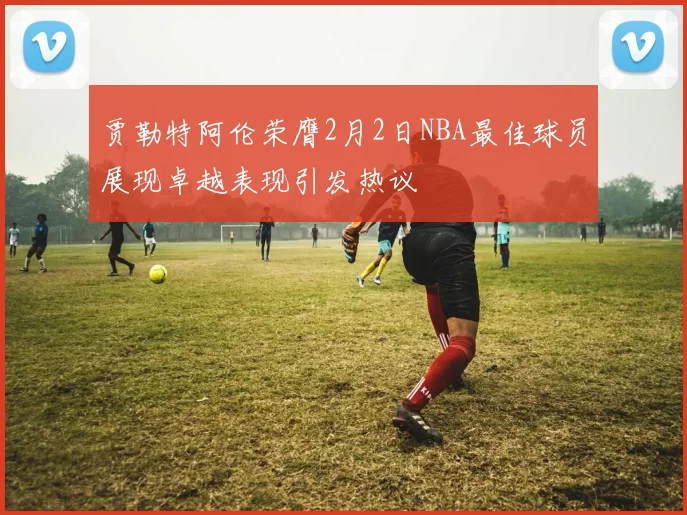 贾勒特阿伦荣膺2月2日NBA最佳球员展现卓越表现引发热议
