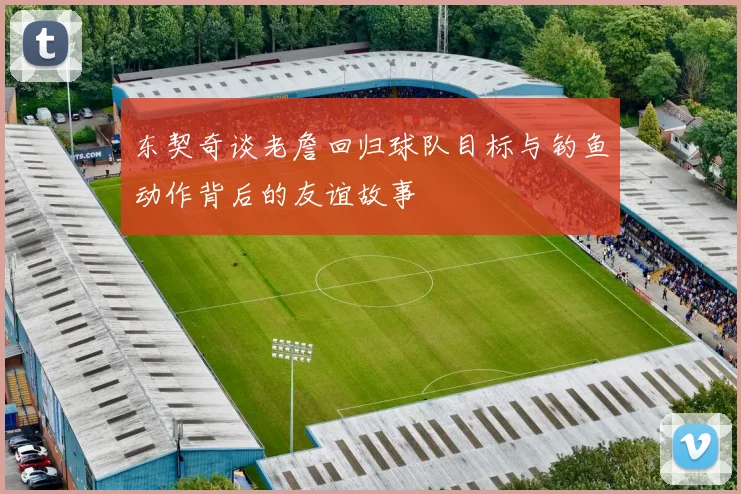 东契奇谈老詹回归球队目标与钓鱼动作背后的友谊故事