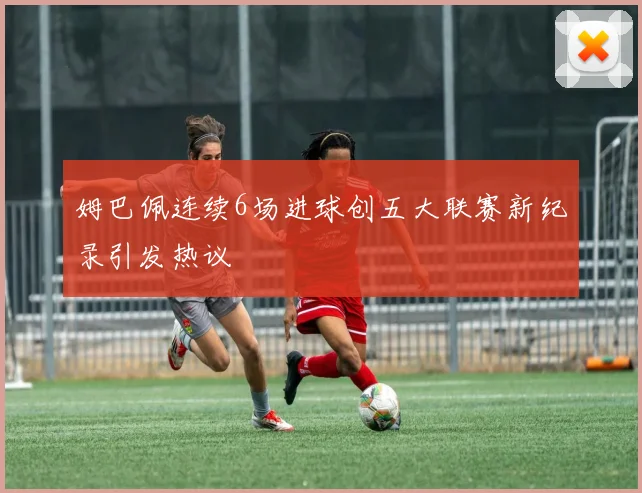 姆巴佩连续6场进球创五大联赛新纪录引发热议
