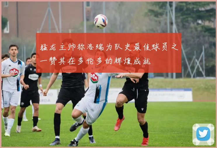猛龙主帅称洛瑞为队史最佳球员之一赞其在多伦多的辉煌成就