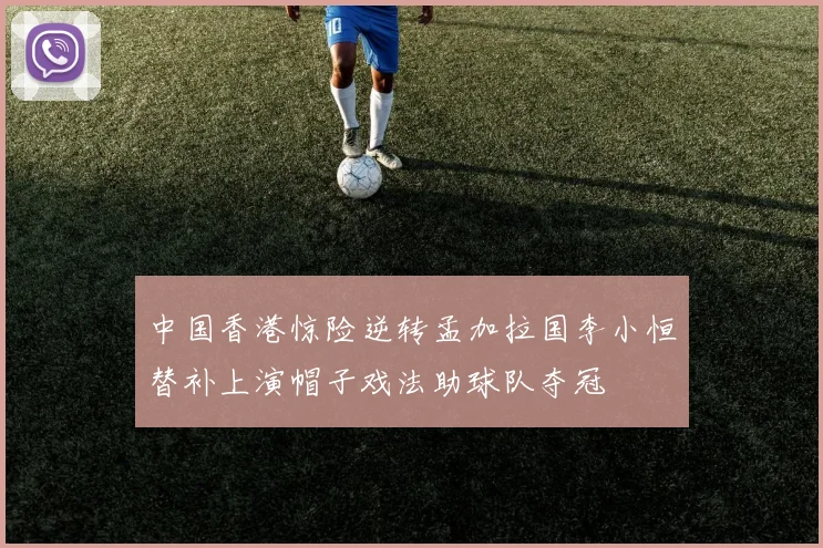 中国香港惊险逆转孟加拉国李小恒替补上演帽子戏法助球队夺冠