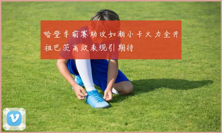 哈登季前赛助攻如潮小卡火力全开祖巴茨高效表现引期待