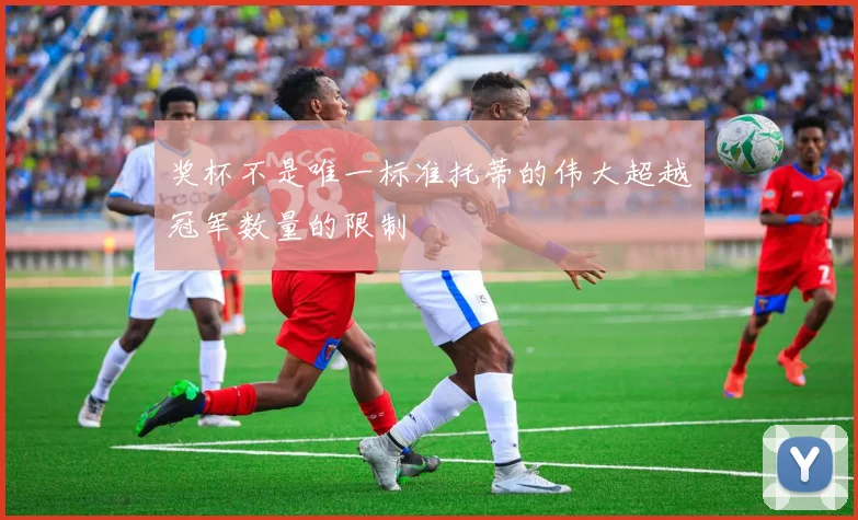 奖杯不是唯一标准托蒂的伟大超越冠军数量的限制