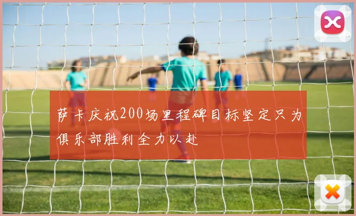 萨卡庆祝200场里程碑目标坚定只为俱乐部胜利全力以赴