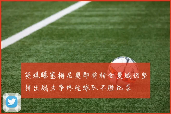 英媒曝塞梅尼奥即将转会曼城仍坚持出战力争终结球队不胜纪录