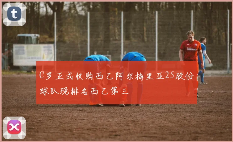 C罗正式收购西乙阿尔梅里亚25股份球队现排名西乙第三
