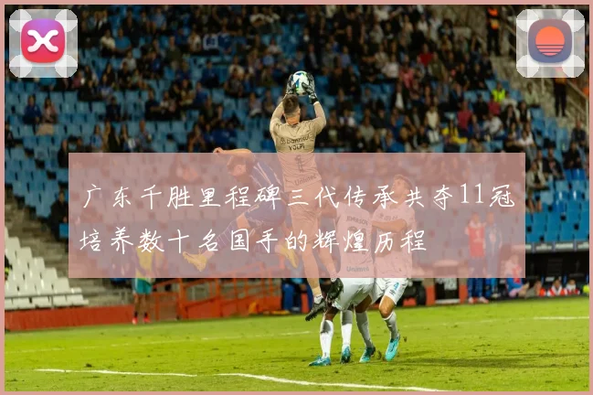 广东千胜里程碑三代传承共夺11冠培养数十名国手的辉煌历程