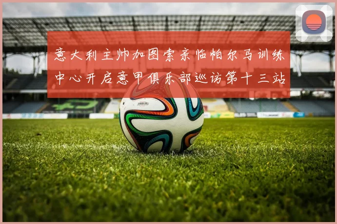 意大利主帅加图索亲临帕尔马训练中心开启意甲俱乐部巡访第十三站