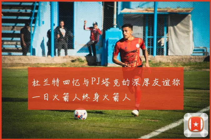 杜兰特回忆与PJ塔克的深厚友谊称一日火箭人终身火箭人