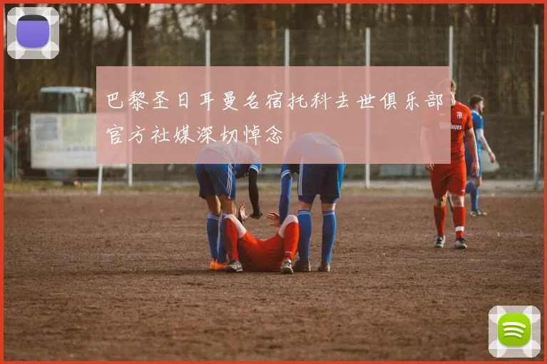 巴黎圣日耳曼名宿托科去世俱乐部官方社媒深切悼念