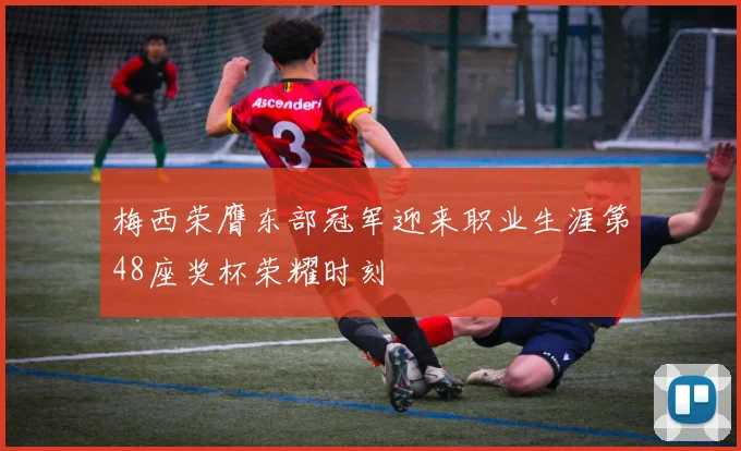 梅西荣膺东部冠军迎来职业生涯第48座奖杯荣耀时刻