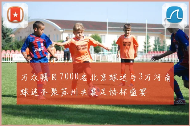 万众瞩目7000名北京球迷与3万河南球迷齐聚苏州共襄足协杯盛宴