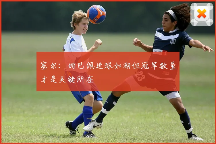 塞尔：姆巴佩进球如潮但冠军数量才是关键所在