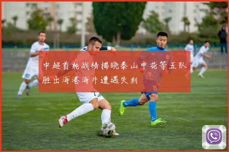 中超首轮战绩揭晓泰山申花等五队胜出海港海牛遭遇失利