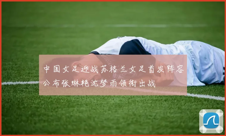 中国女足迎战苏格兰女足首发阵容公布张琳艳沈梦雨领衔出战